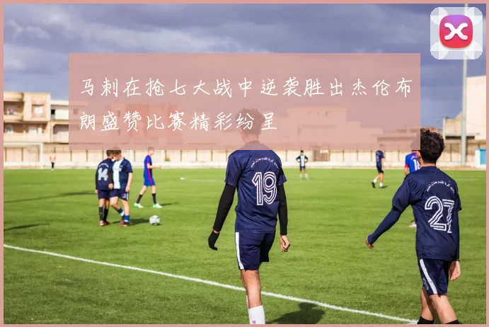 马刺在抢七大战中逆袭胜出杰伦布朗盛赞比赛精彩纷呈