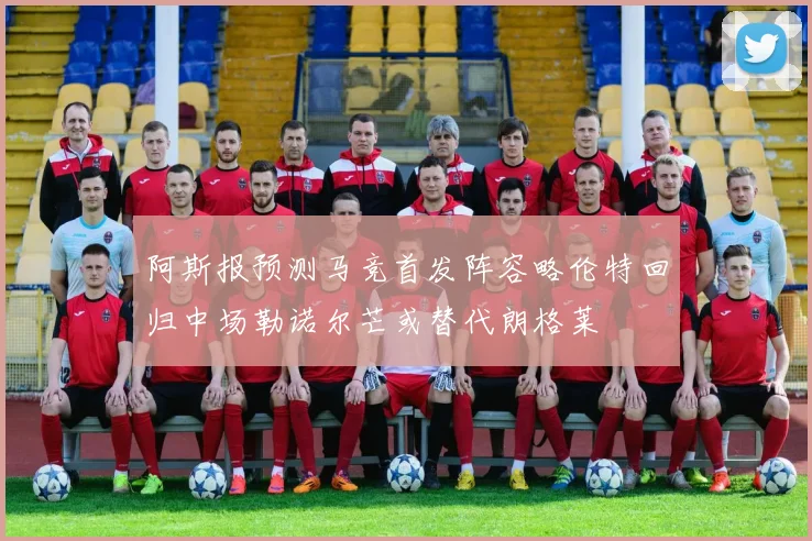 阿斯报预测马竞首发阵容略伦特回归中场勒诺尔芒或替代朗格莱