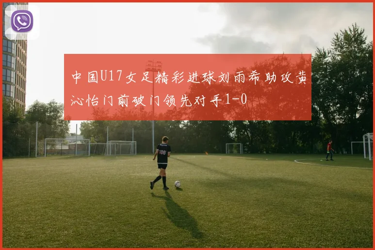 中国U17女足精彩进球刘雨希助攻黄沁怡门前破门领先对手1-0