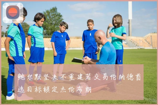 鲍尔默坚决不重建若交易伦纳德首选目标锁定杰伦布朗