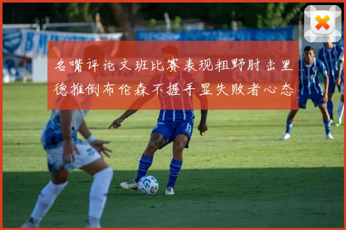 名嘴评论文班比赛表现粗野肘击里德推倒布伦森不握手显失败者心态