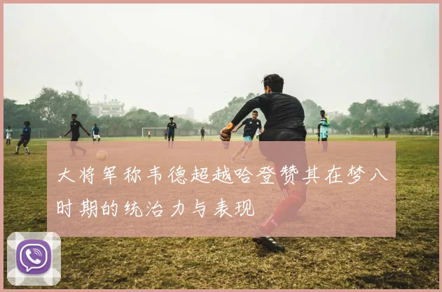 大将军称韦德超越哈登赞其在梦八时期的统治力与表现