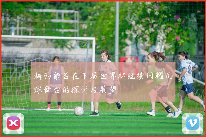 梅西能否在下届世界杯继续闪耀足球舞台的探讨与展望
