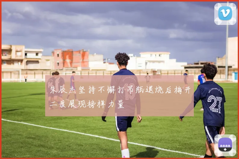 朱辰杰坚持不懈打吊瓶退烧后梅开二度展现榜样力量