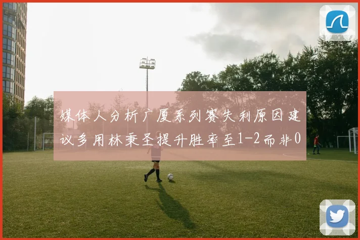 媒体人分析广厦系列赛失利原因建议多用林秉圣提升胜率至1-2而非0-3
