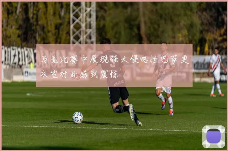 马竞比赛中展现强大侵略性巴萨更衣室对此感到震惊