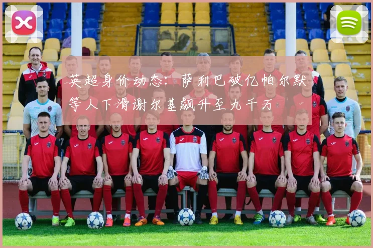 英超身价动态：萨利巴破亿帕尔默等人下滑谢尔基飙升至九千万