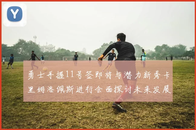 勇士手握11号签即将与潜力新秀卡里姆洛佩斯进行会面探讨未来发展