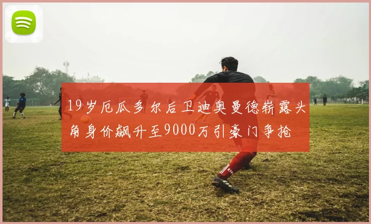 19岁厄瓜多尔后卫迪奥曼德崭露头角身价飙升至9000万引豪门争抢