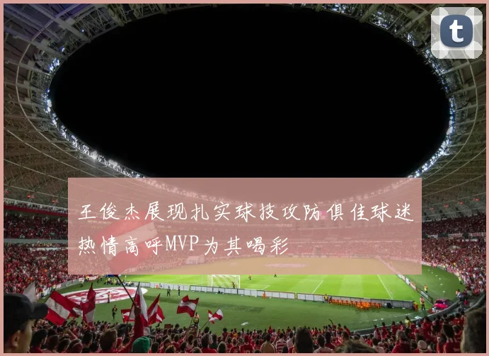 王俊杰展现扎实球技攻防俱佳球迷热情高呼MVP为其喝彩