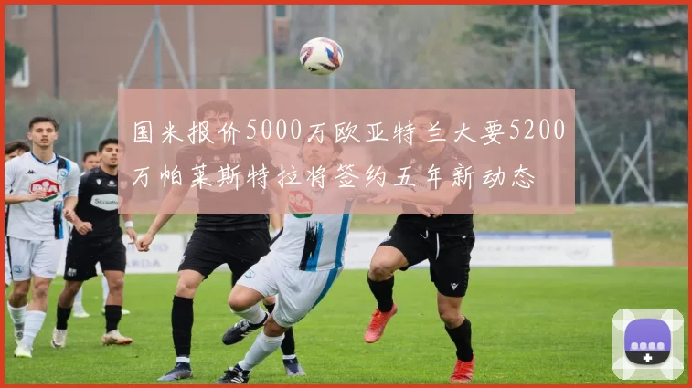 国米报价5000万欧亚特兰大要5200万帕莱斯特拉将签约五年新动态