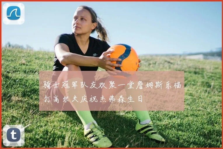 骑士冠军队友欢聚一堂詹姆斯乐福打高尔夫庆祝杰弗森生日