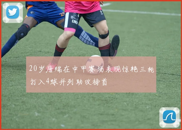 20岁唐瑞在中甲赛场表现惊艳三轮打入4球并列助攻榜首