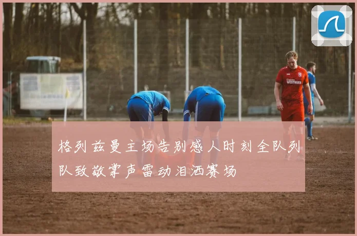 格列兹曼主场告别感人时刻全队列队致敬掌声雷动泪洒赛场