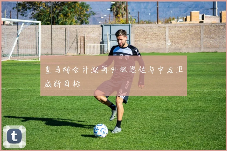 皇马转会计划再升级恩佐与中后卫成新目标