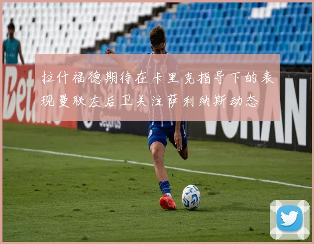 拉什福德期待在卡里克指导下的表现曼联左后卫关注萨利纳斯动态