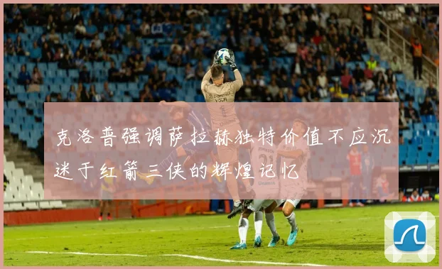 克洛普强调萨拉赫独特价值不应沉迷于红箭三侠的辉煌记忆