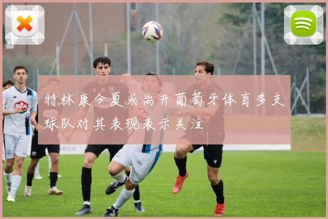 特林康今夏或离开葡萄牙体育多支球队对其表现表示关注