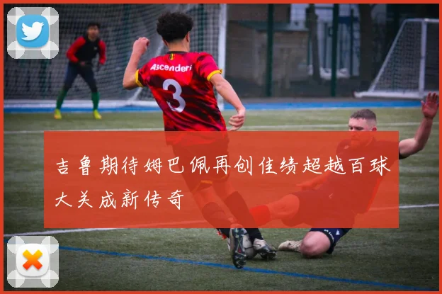 吉鲁期待姆巴佩再创佳绩超越百球大关成新传奇