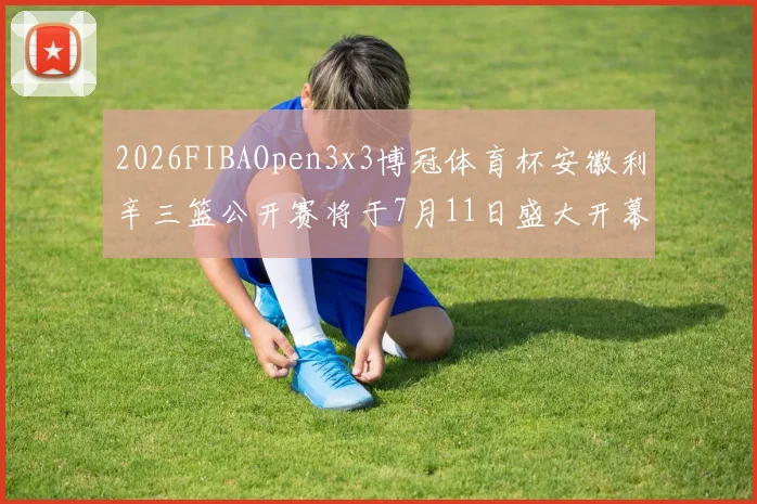 2026FIBAOpen3x3博冠体育杯安徽利辛三篮公开赛将于7月11日盛大开幕