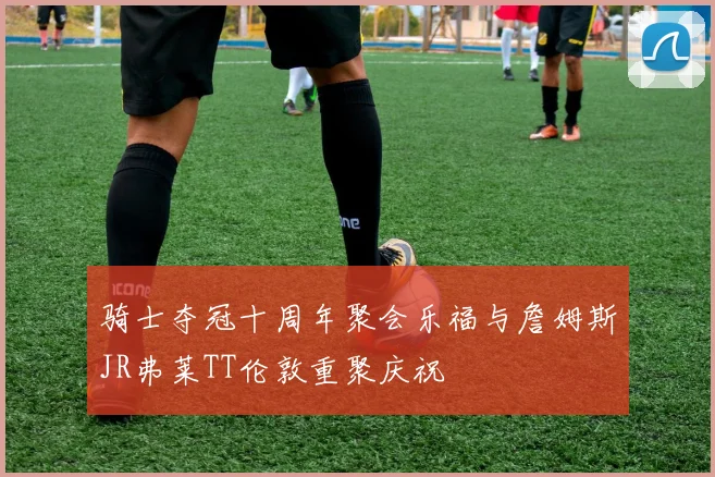 骑士夺冠十周年聚会乐福与詹姆斯JR弗莱TT伦敦重聚庆祝