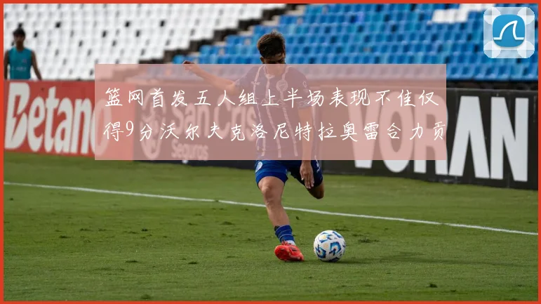 篮网首发五人组上半场表现不佳仅得9分沃尔夫克洛尼特拉奥雷合力贡献9分
