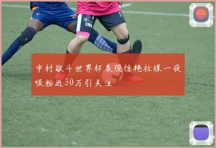 中村敬斗世界杯表现惊艳社媒一夜吸粉近30万引关注